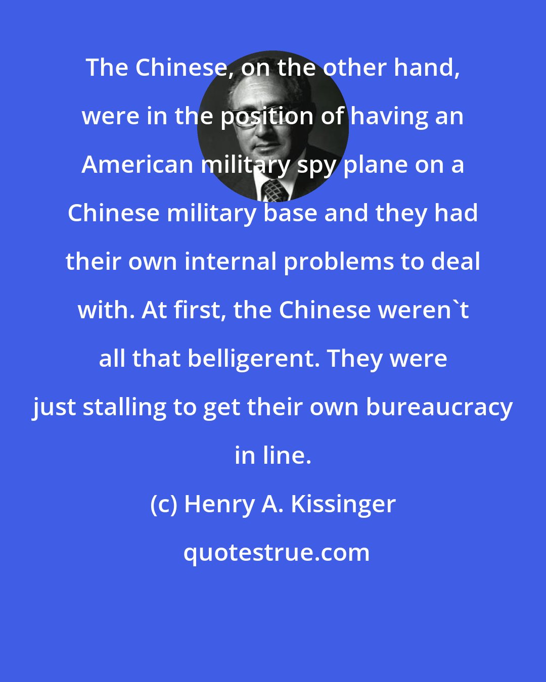 Henry A. Kissinger: The Chinese, on the other hand, were in the position of having an American military spy plane on a Chinese military base and they had their own internal problems to deal with. At first, the Chinese weren't all that belligerent. They were just stalling to get their own bureaucracy in line.