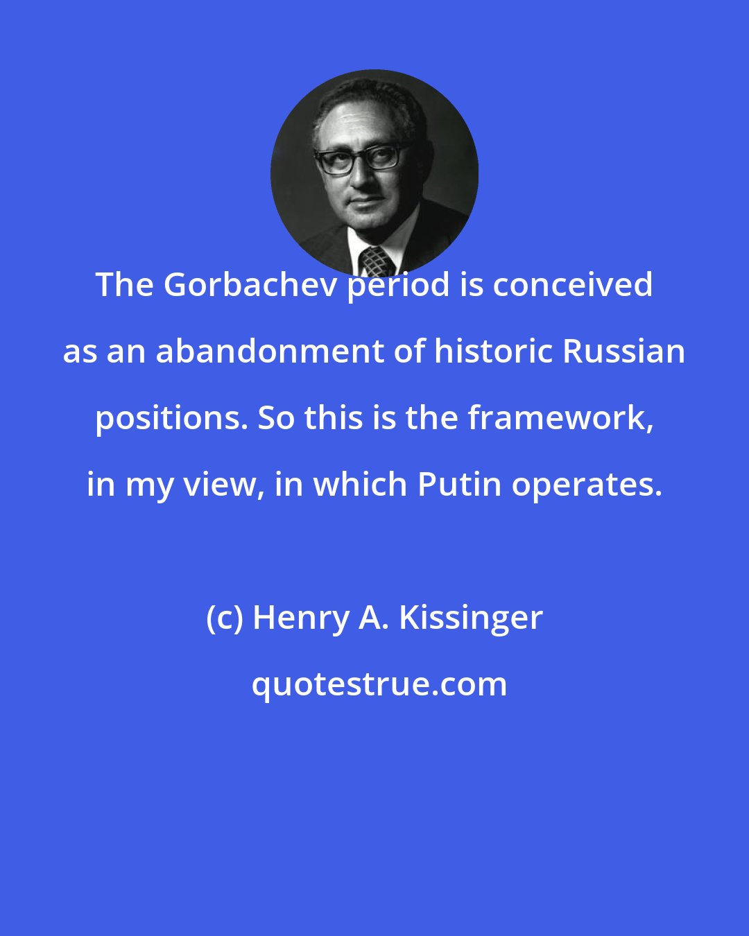 Henry A. Kissinger: The Gorbachev period is conceived as an abandonment of historic Russian positions. So this is the framework, in my view, in which Putin operates.