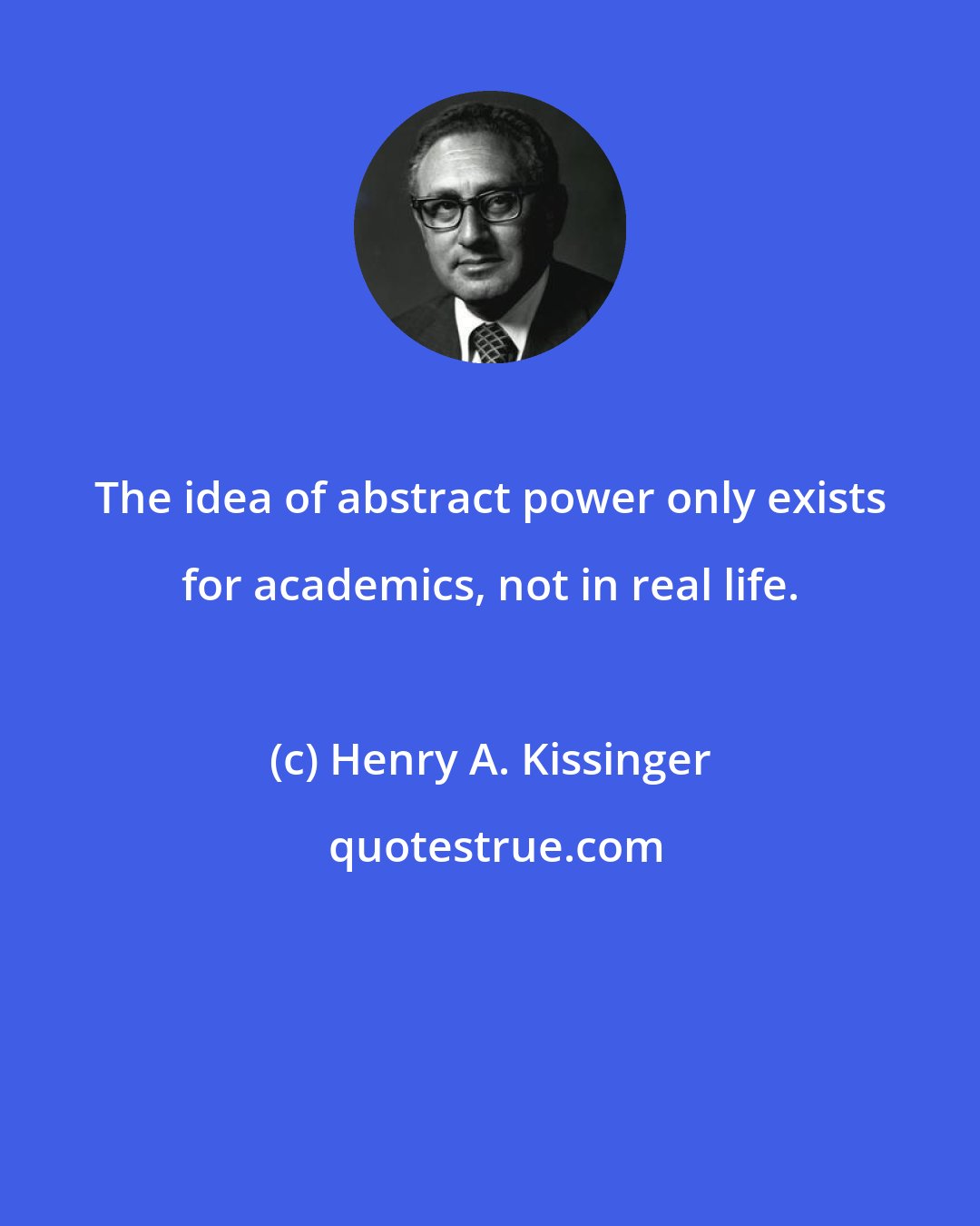 Henry A. Kissinger: The idea of abstract power only exists for academics, not in real life.