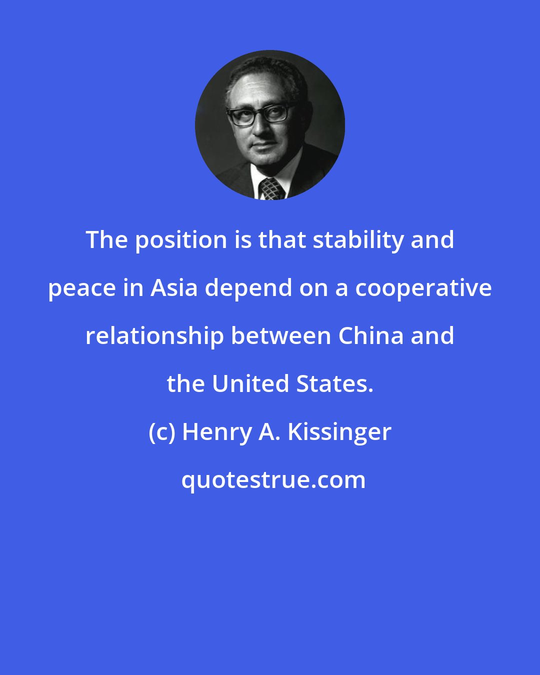 Henry A. Kissinger: The position is that stability and peace in Asia depend on a cooperative relationship between China and the United States.