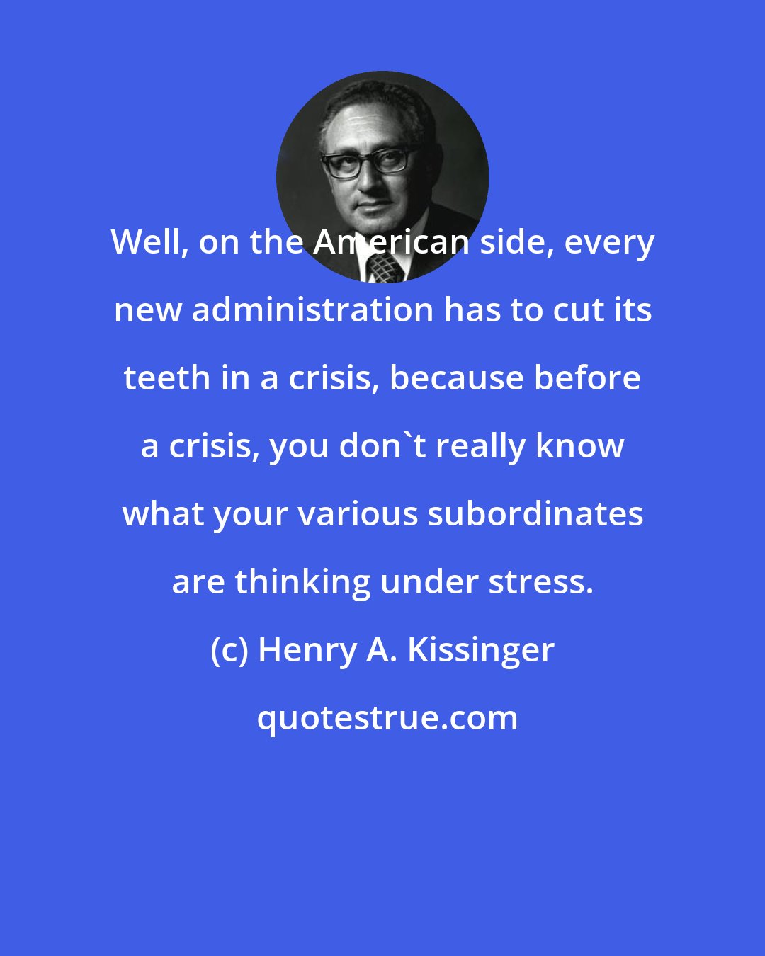 Henry A. Kissinger: Well, on the American side, every new administration has to cut its teeth in a crisis, because before a crisis, you don't really know what your various subordinates are thinking under stress.