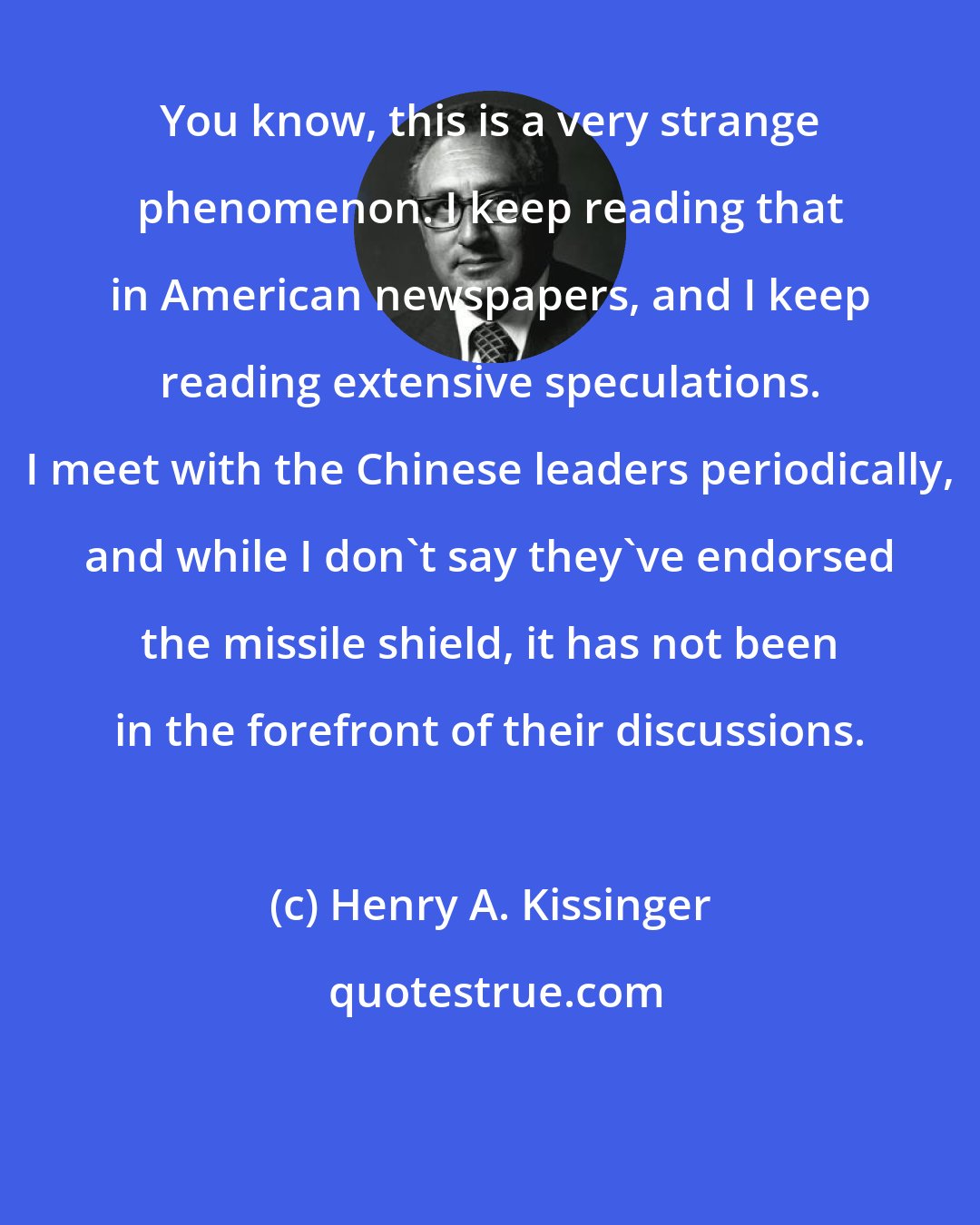 Henry A. Kissinger: You know, this is a very strange phenomenon. I keep reading that in American newspapers, and I keep reading extensive speculations. I meet with the Chinese leaders periodically, and while I don't say they've endorsed the missile shield, it has not been in the forefront of their discussions.