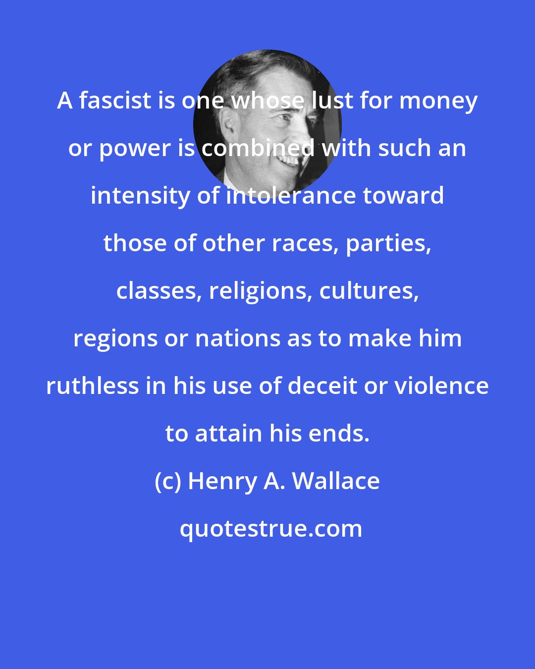 Henry A. Wallace: A fascist is one whose lust for money or power is combined with such an intensity of intolerance toward those of other races, parties, classes, religions, cultures, regions or nations as to make him ruthless in his use of deceit or violence to attain his ends.