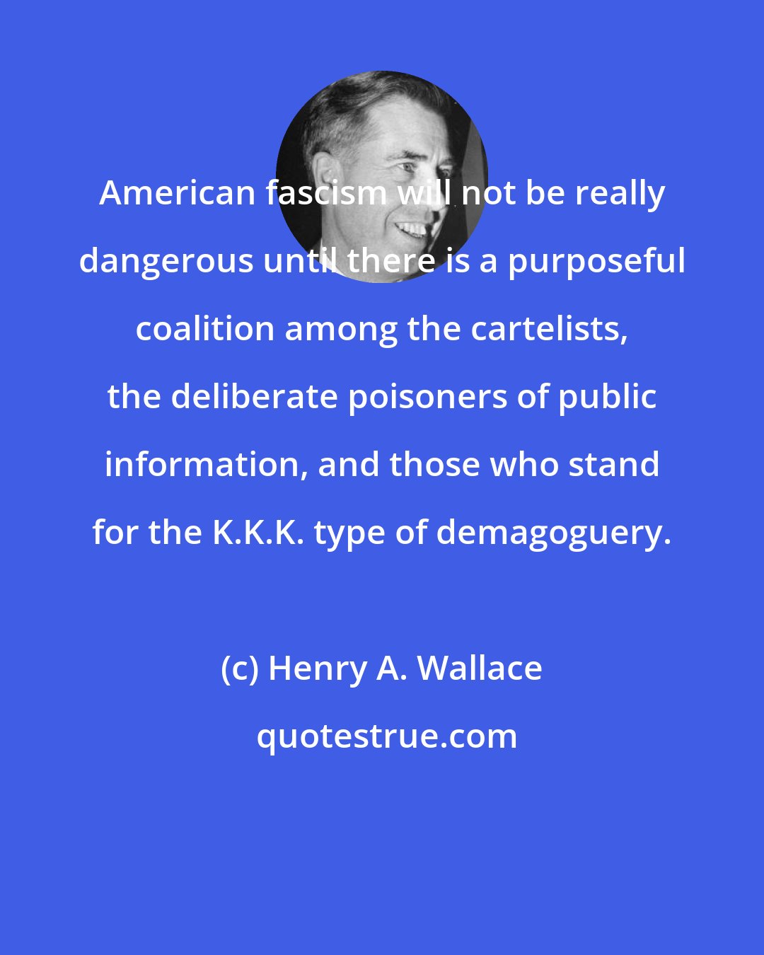 Henry A. Wallace: American fascism will not be really dangerous until there is a purposeful coalition among the cartelists, the deliberate poisoners of public information, and those who stand for the K.K.K. type of demagoguery.