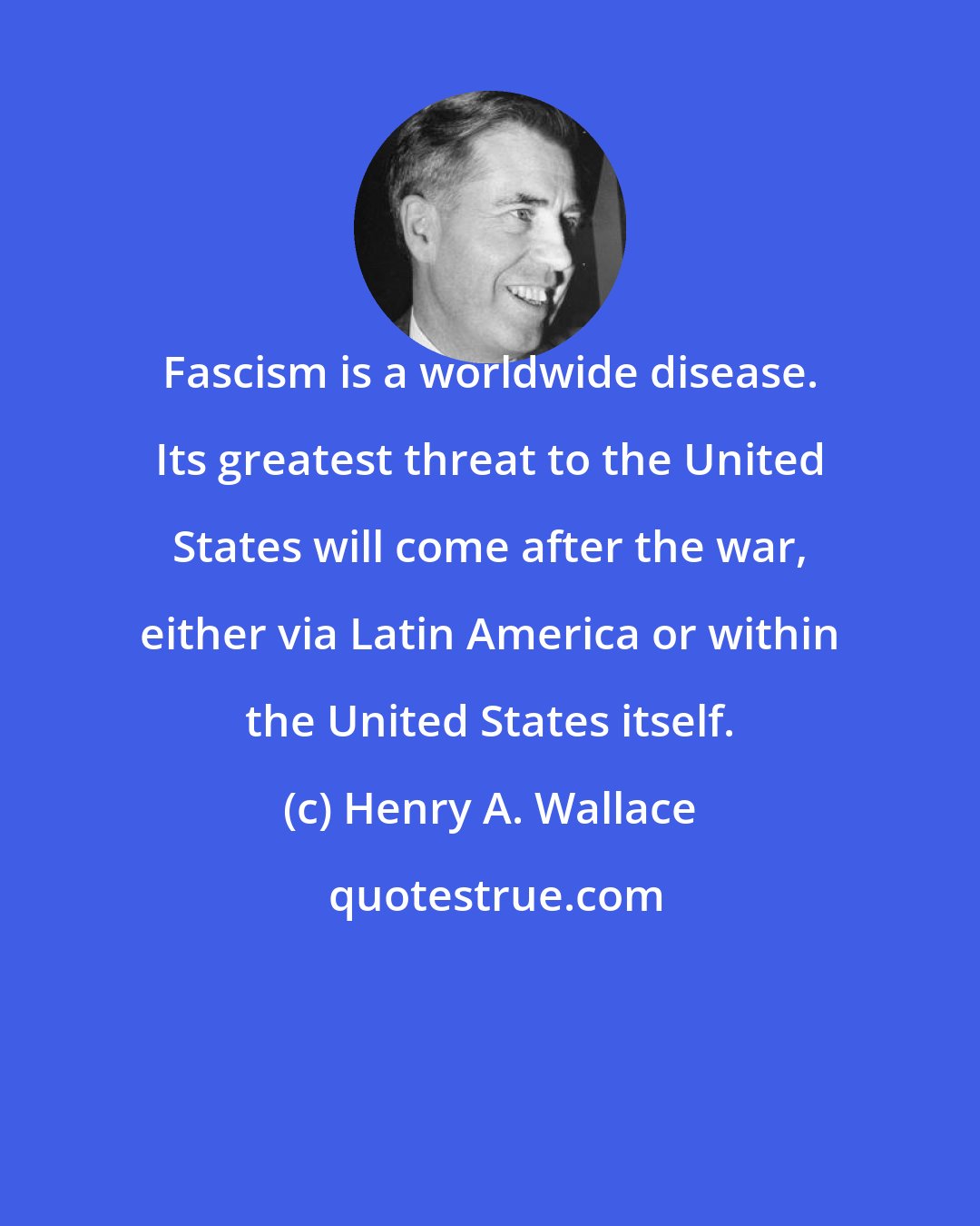 Henry A. Wallace: Fascism is a worldwide disease. Its greatest threat to the United States will come after the war, either via Latin America or within the United States itself.