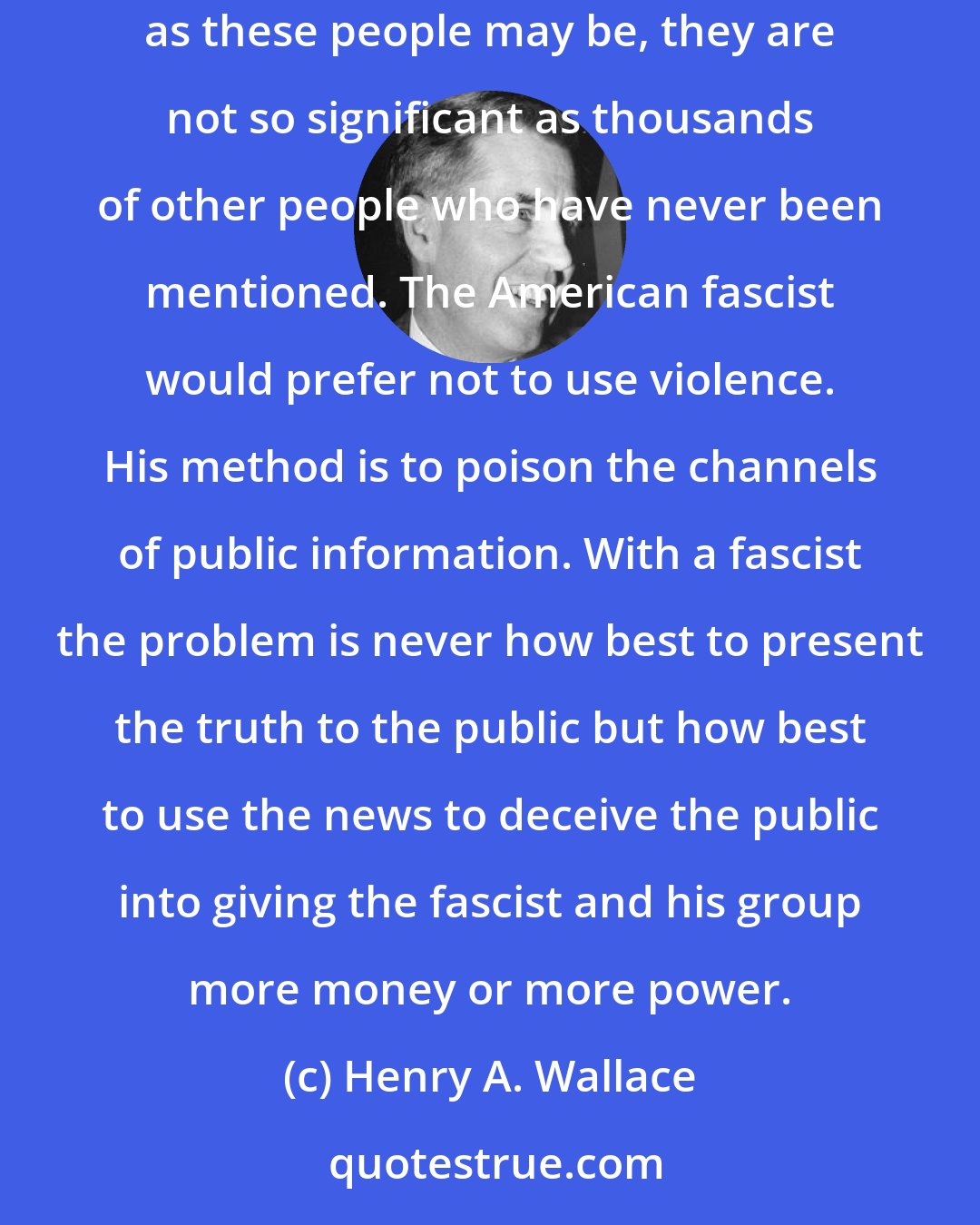 Henry A. Wallace: The obvious types of American fascists are dealt with on the air and in the press. These demagogues and stooges are fronts for others. Dangerous as these people may be, they are not so significant as thousands of other people who have never been mentioned. The American fascist would prefer not to use violence. His method is to poison the channels of public information. With a fascist the problem is never how best to present the truth to the public but how best to use the news to deceive the public into giving the fascist and his group more money or more power.