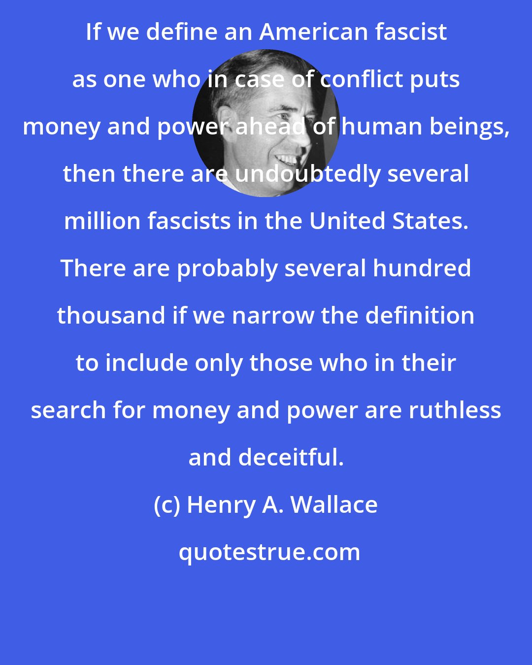 Henry A. Wallace: If we define an American fascist as one who in case of conflict puts money and power ahead of human beings, then there are undoubtedly several million fascists in the United States. There are probably several hundred thousand if we narrow the definition to include only those who in their search for money and power are ruthless and deceitful.