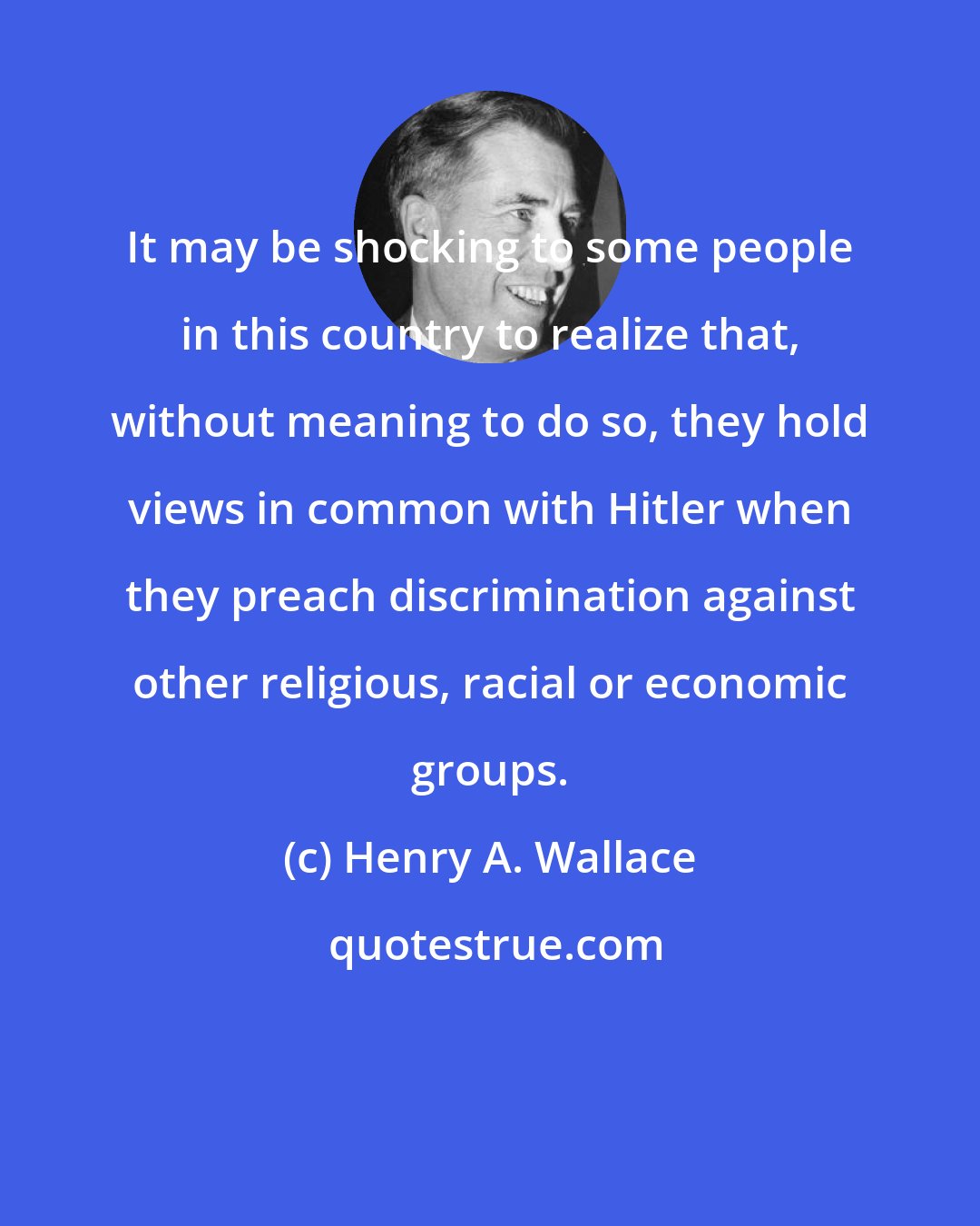 Henry A. Wallace: It may be shocking to some people in this country to realize that, without meaning to do so, they hold views in common with Hitler when they preach discrimination against other religious, racial or economic groups.