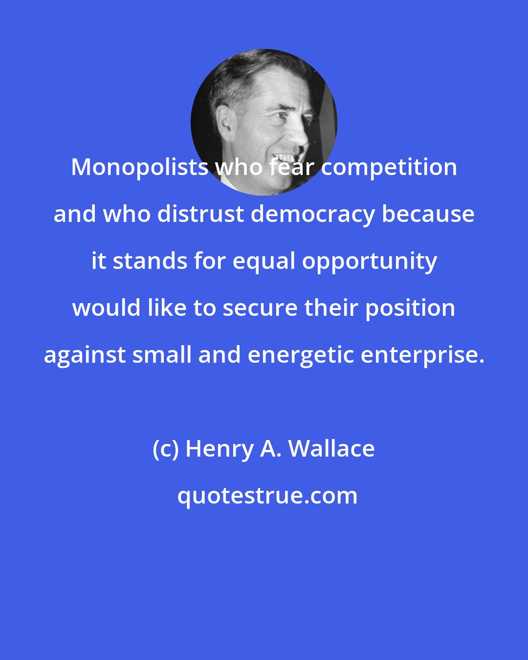 Henry A. Wallace: Monopolists who fear competition and who distrust democracy because it stands for equal opportunity would like to secure their position against small and energetic enterprise.