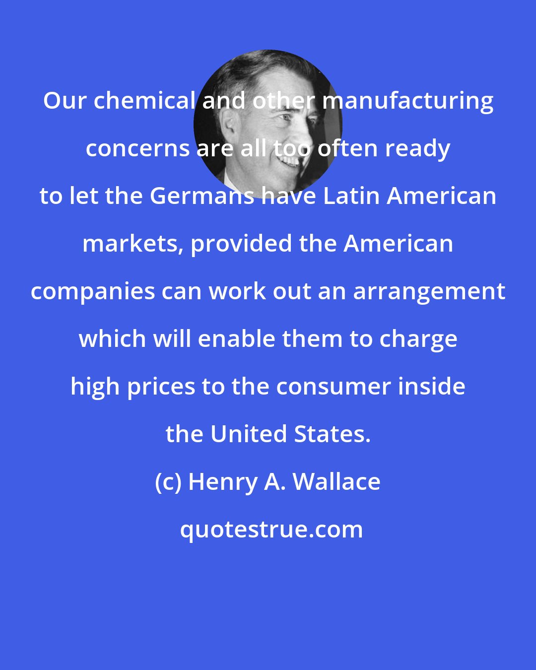 Henry A. Wallace: Our chemical and other manufacturing concerns are all too often ready to let the Germans have Latin American markets, provided the American companies can work out an arrangement which will enable them to charge high prices to the consumer inside the United States.