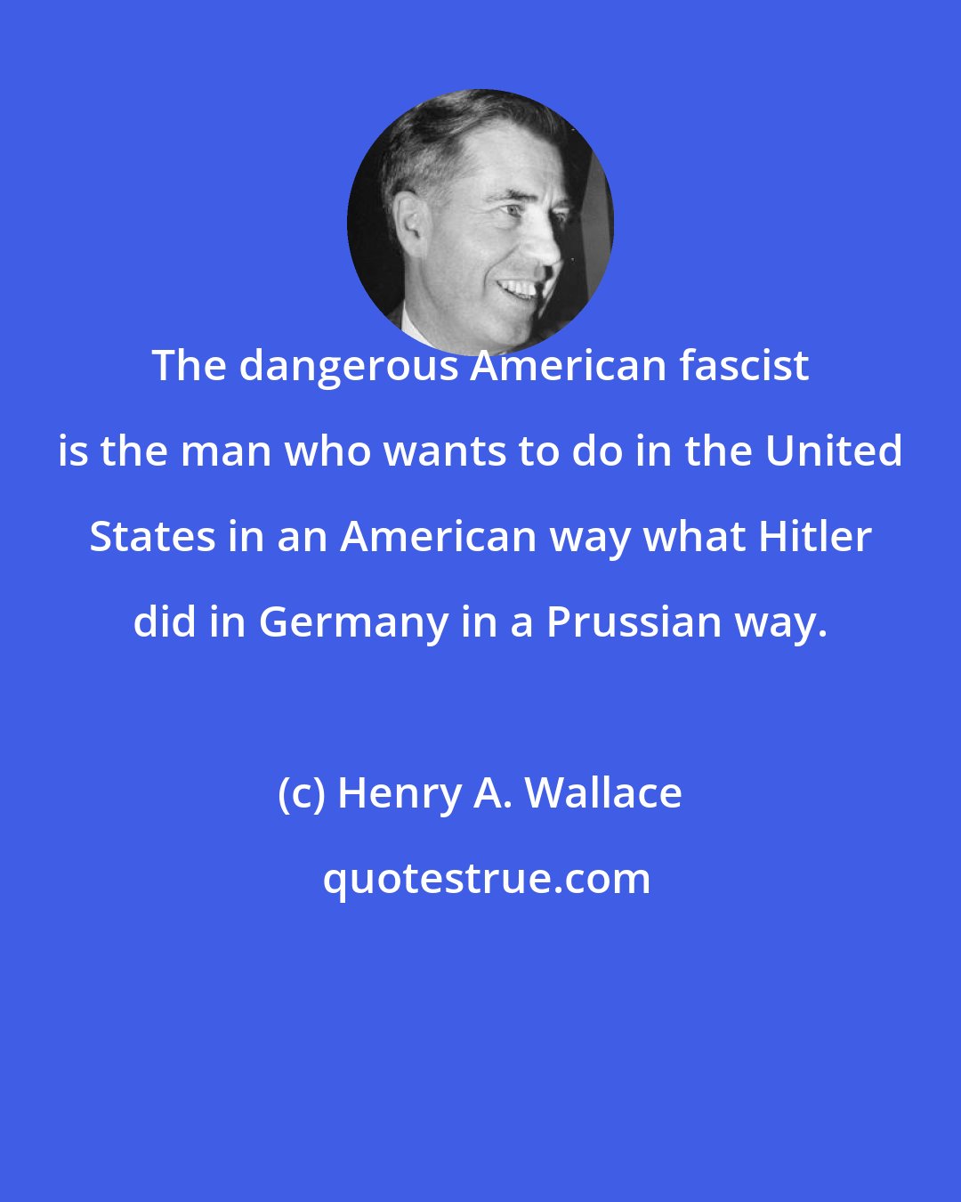 Henry A. Wallace: The dangerous American fascist is the man who wants to do in the United States in an American way what Hitler did in Germany in a Prussian way.