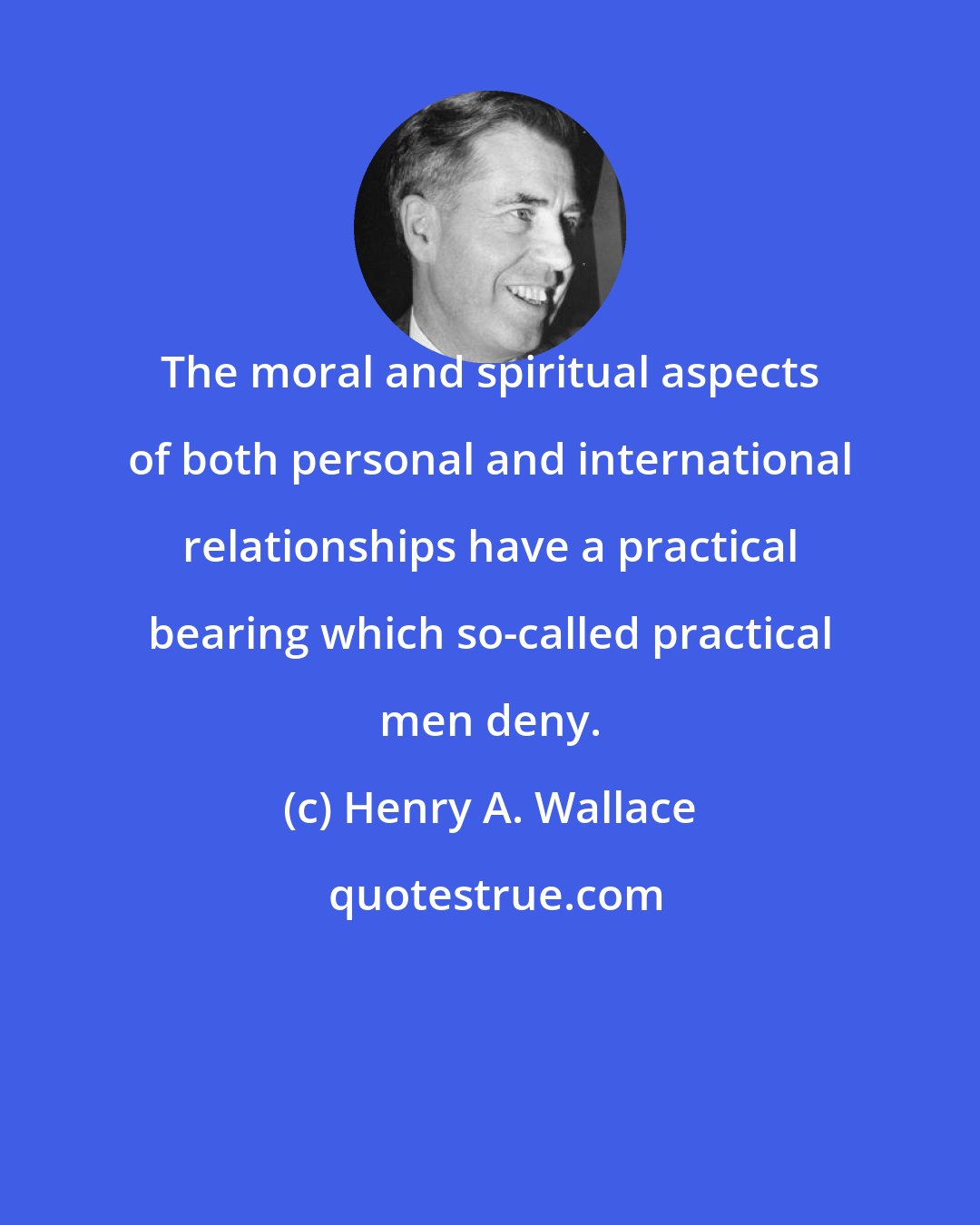 Henry A. Wallace: The moral and spiritual aspects of both personal and international relationships have a practical bearing which so-called practical men deny.