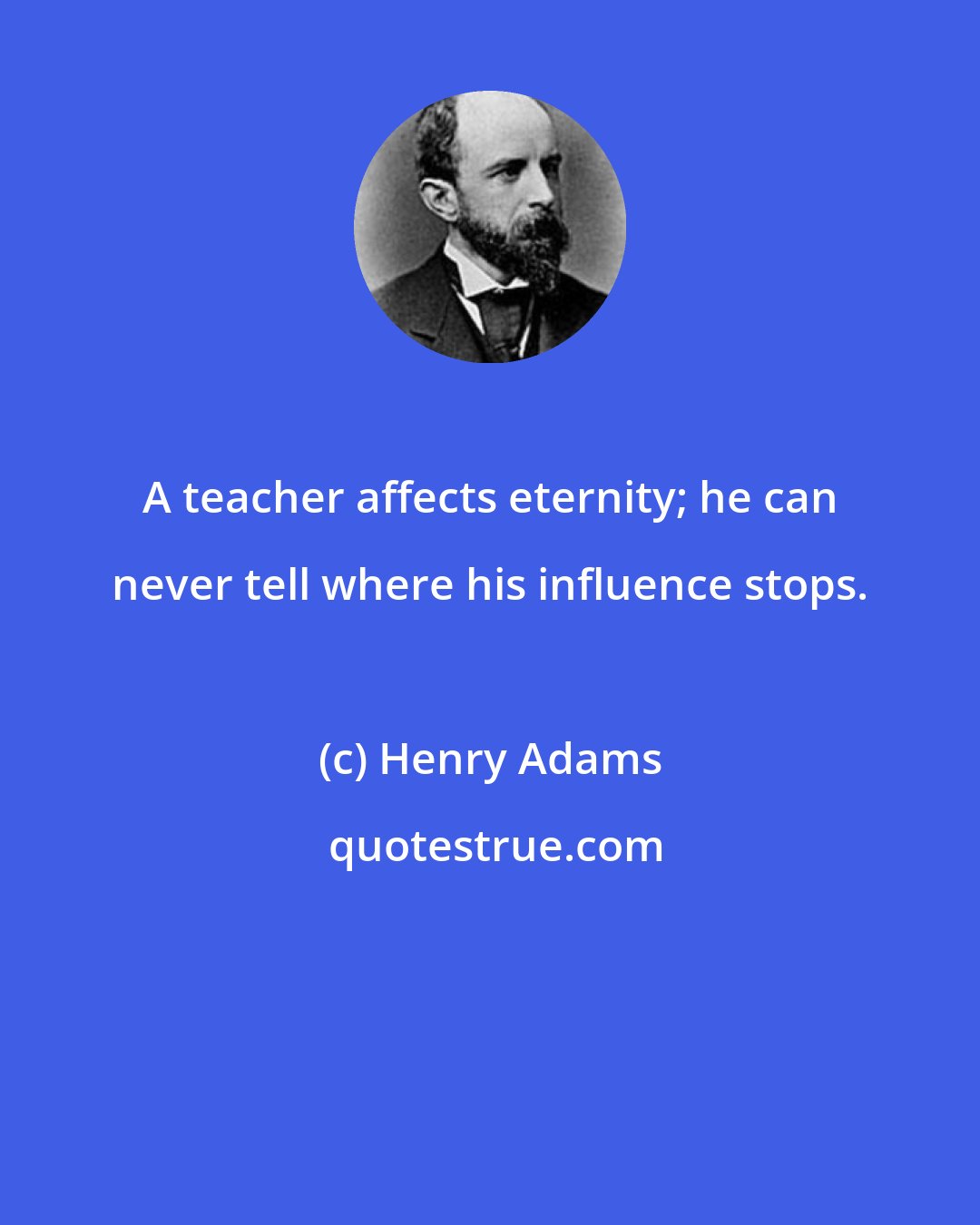 Henry Adams: A teacher affects eternity; he can never tell where his influence stops.