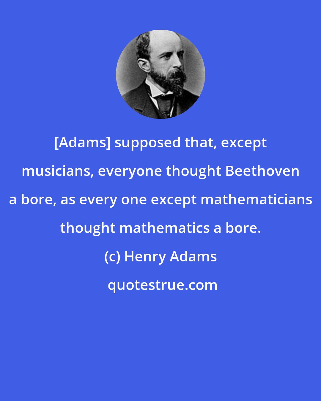 Henry Adams: [Adams] supposed that, except musicians, everyone thought Beethoven a bore, as every one except mathematicians thought mathematics a bore.