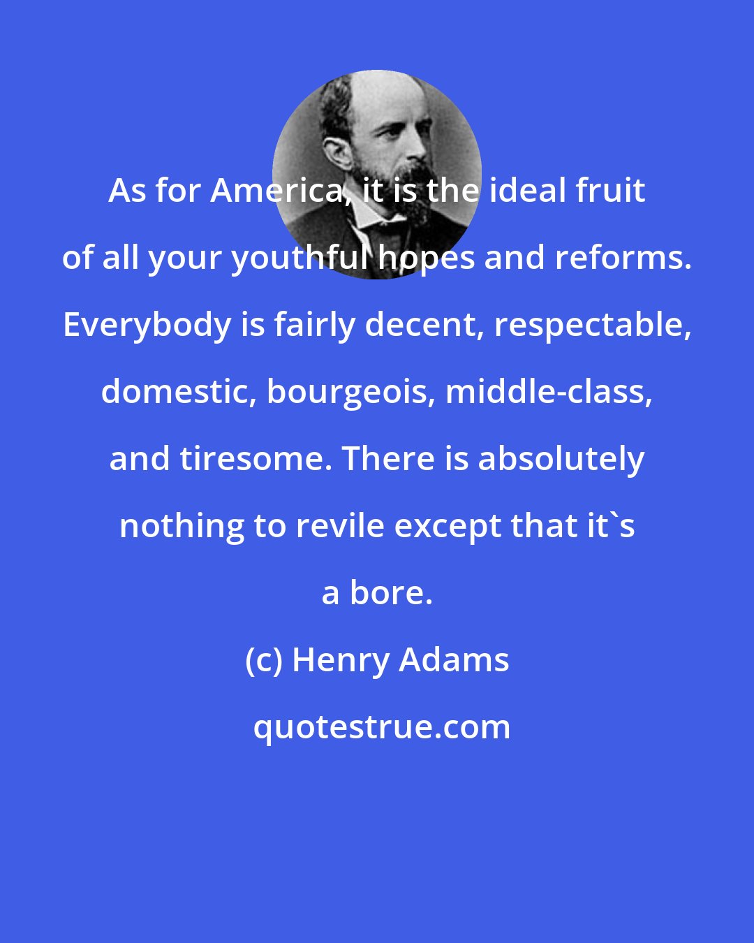 Henry Adams: As for America, it is the ideal fruit of all your youthful hopes and reforms. Everybody is fairly decent, respectable, domestic, bourgeois, middle-class, and tiresome. There is absolutely nothing to revile except that it's a bore.