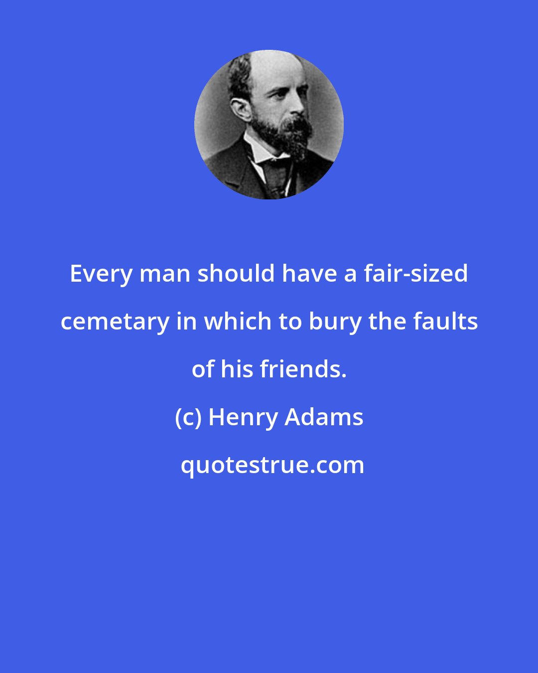 Henry Adams: Every man should have a fair-sized cemetary in which to bury the faults of his friends.