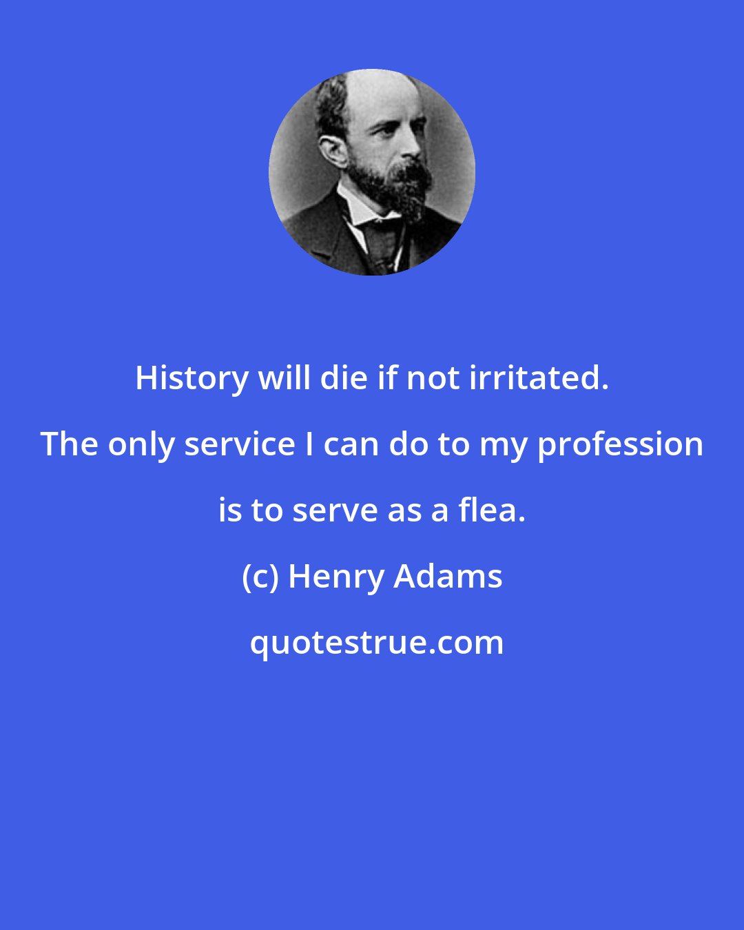 Henry Adams: History will die if not irritated. The only service I can do to my profession is to serve as a flea.