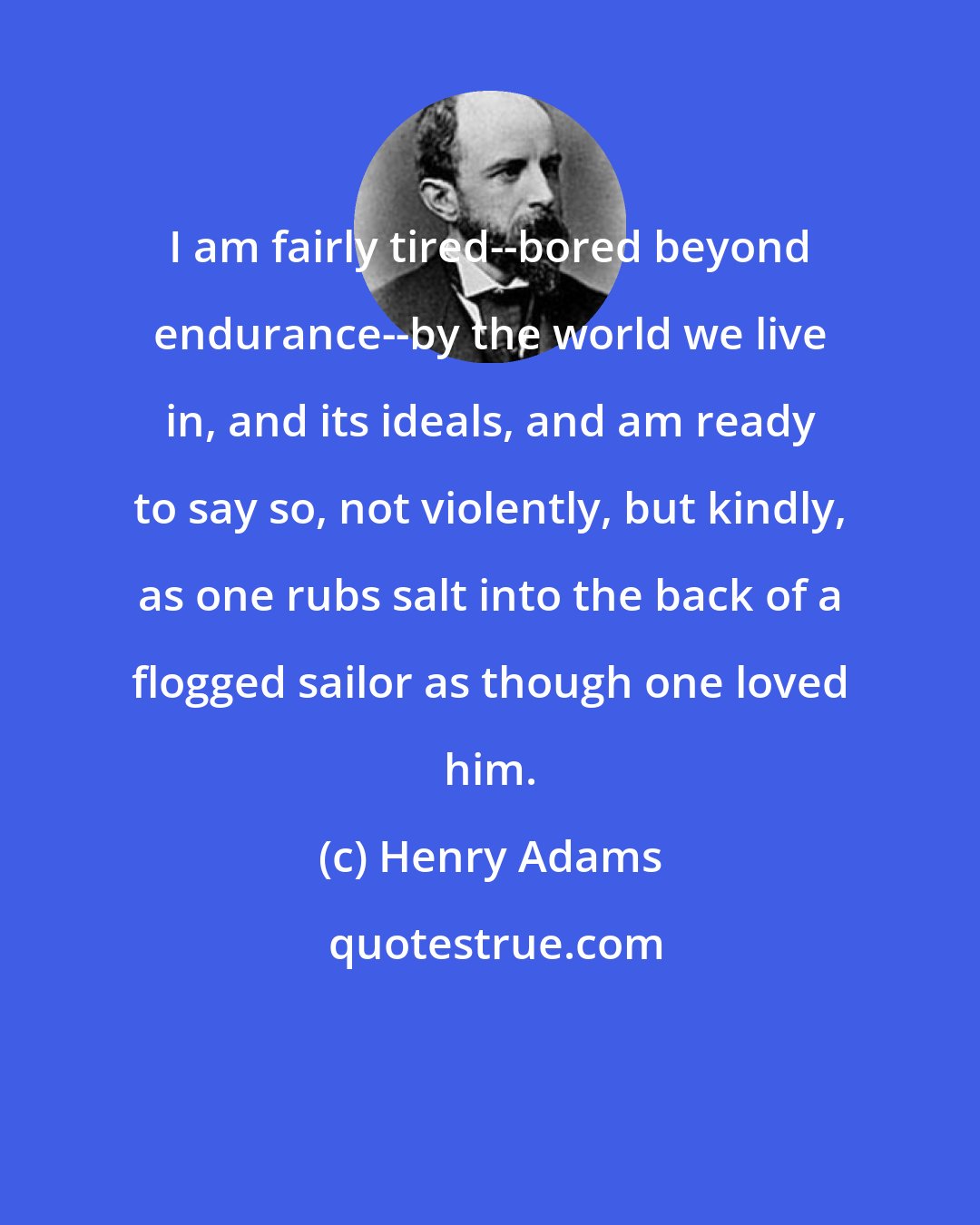 Henry Adams: I am fairly tired--bored beyond endurance--by the world we live in, and its ideals, and am ready to say so, not violently, but kindly, as one rubs salt into the back of a flogged sailor as though one loved him.