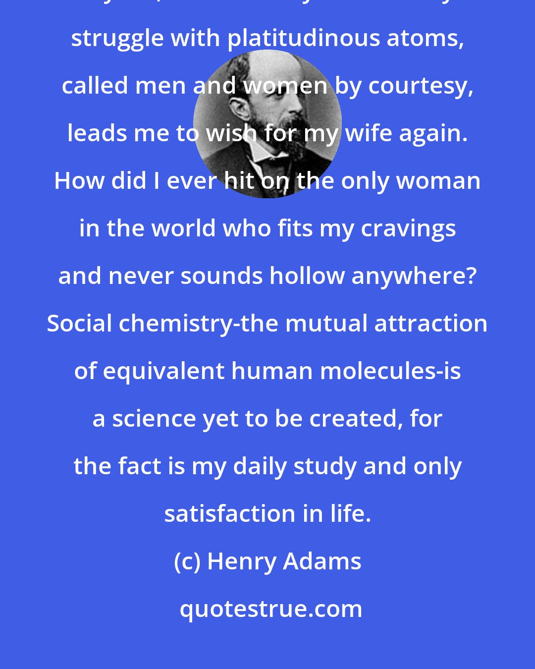 Henry Adams: I am not prepared to deny or assert any proposition which concerns myself; but certainly this solitary struggle with platitudinous atoms, called men and women by courtesy, leads me to wish for my wife again. How did I ever hit on the only woman in the world who fits my cravings and never sounds hollow anywhere? Social chemistry-the mutual attraction of equivalent human molecules-is a science yet to be created, for the fact is my daily study and only satisfaction in life.