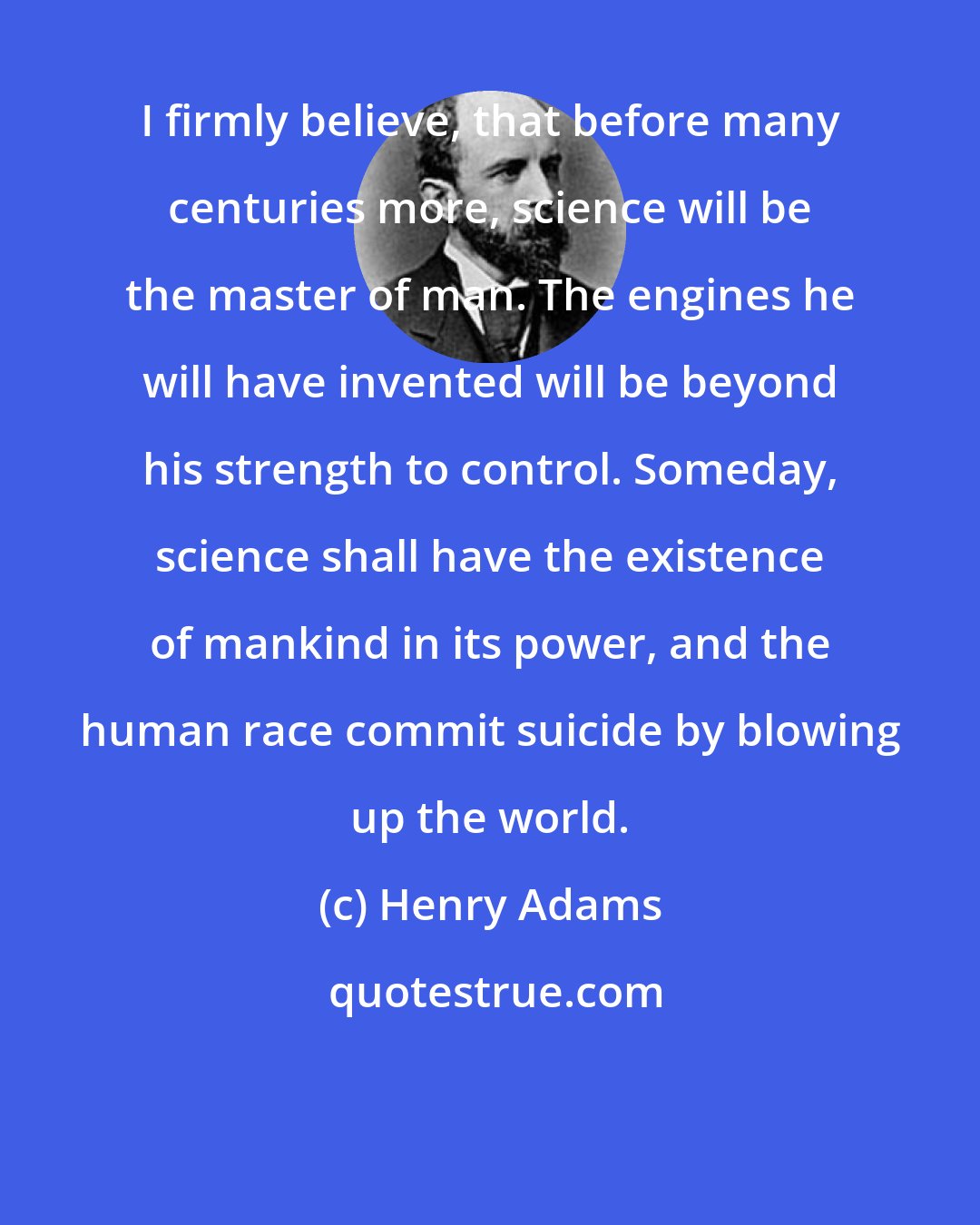 Henry Adams: I firmly believe, that before many centuries more, science will be the master of man. The engines he will have invented will be beyond his strength to control. Someday, science shall have the existence of mankind in its power, and the human race commit suicide by blowing up the world.