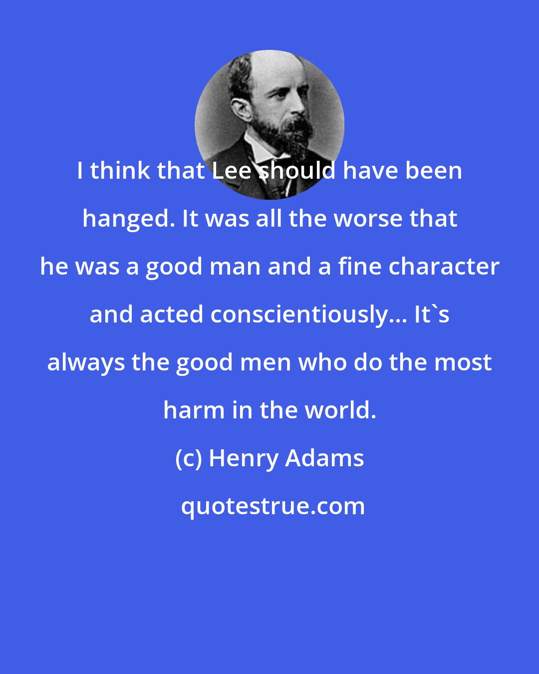 Henry Adams: I think that Lee should have been hanged. It was all the worse that he was a good man and a fine character and acted conscientiously... It's always the good men who do the most harm in the world.