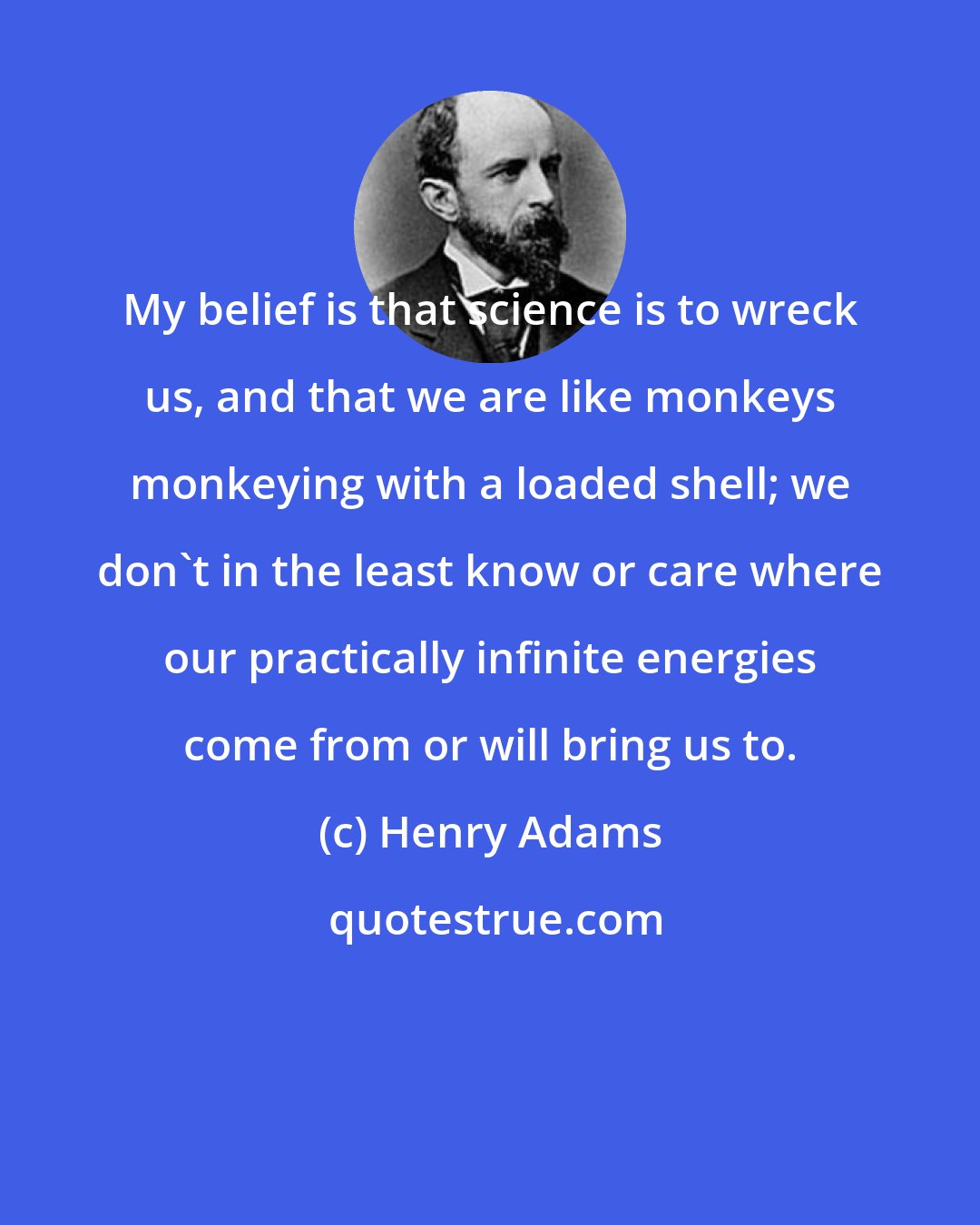 Henry Adams: My belief is that science is to wreck us, and that we are like monkeys monkeying with a loaded shell; we don't in the least know or care where our practically infinite energies come from or will bring us to.