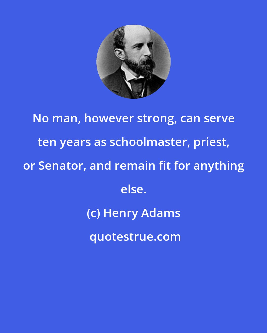 Henry Adams: No man, however strong, can serve ten years as schoolmaster, priest, or Senator, and remain fit for anything else.