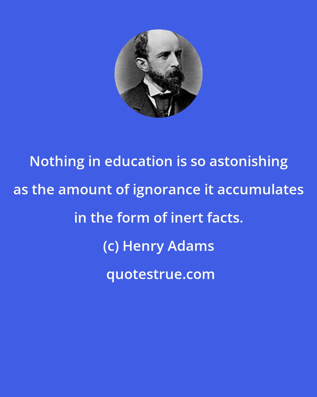 Henry Adams: Nothing in education is so astonishing as the amount of ignorance it accumulates in the form of inert facts.