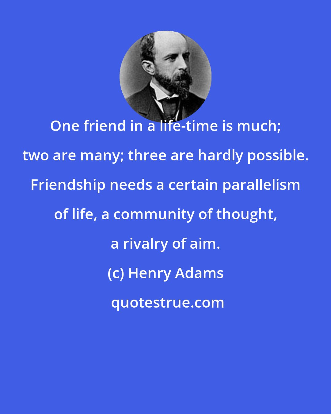 Henry Adams: One friend in a life-time is much; two are many; three are hardly possible. Friendship needs a certain parallelism of life, a community of thought, a rivalry of aim.