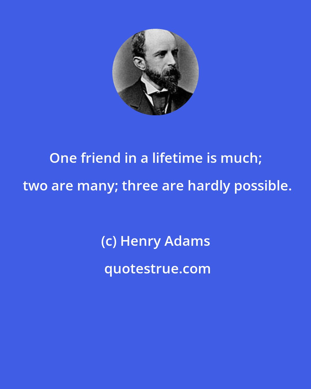 Henry Adams: One friend in a lifetime is much;  two are many; three are hardly possible.