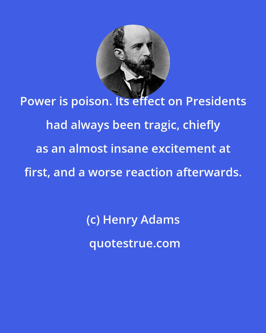 Henry Adams: Power is poison. Its effect on Presidents had always been tragic, chiefly as an almost insane excitement at first, and a worse reaction afterwards.