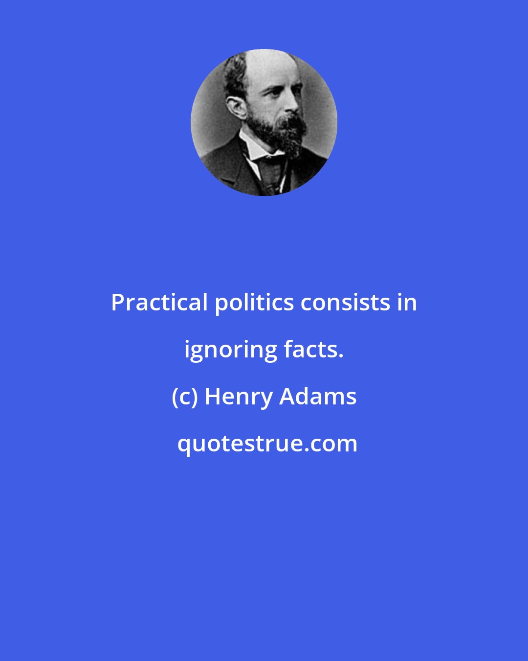 Henry Adams: Practical politics consists in ignoring facts.