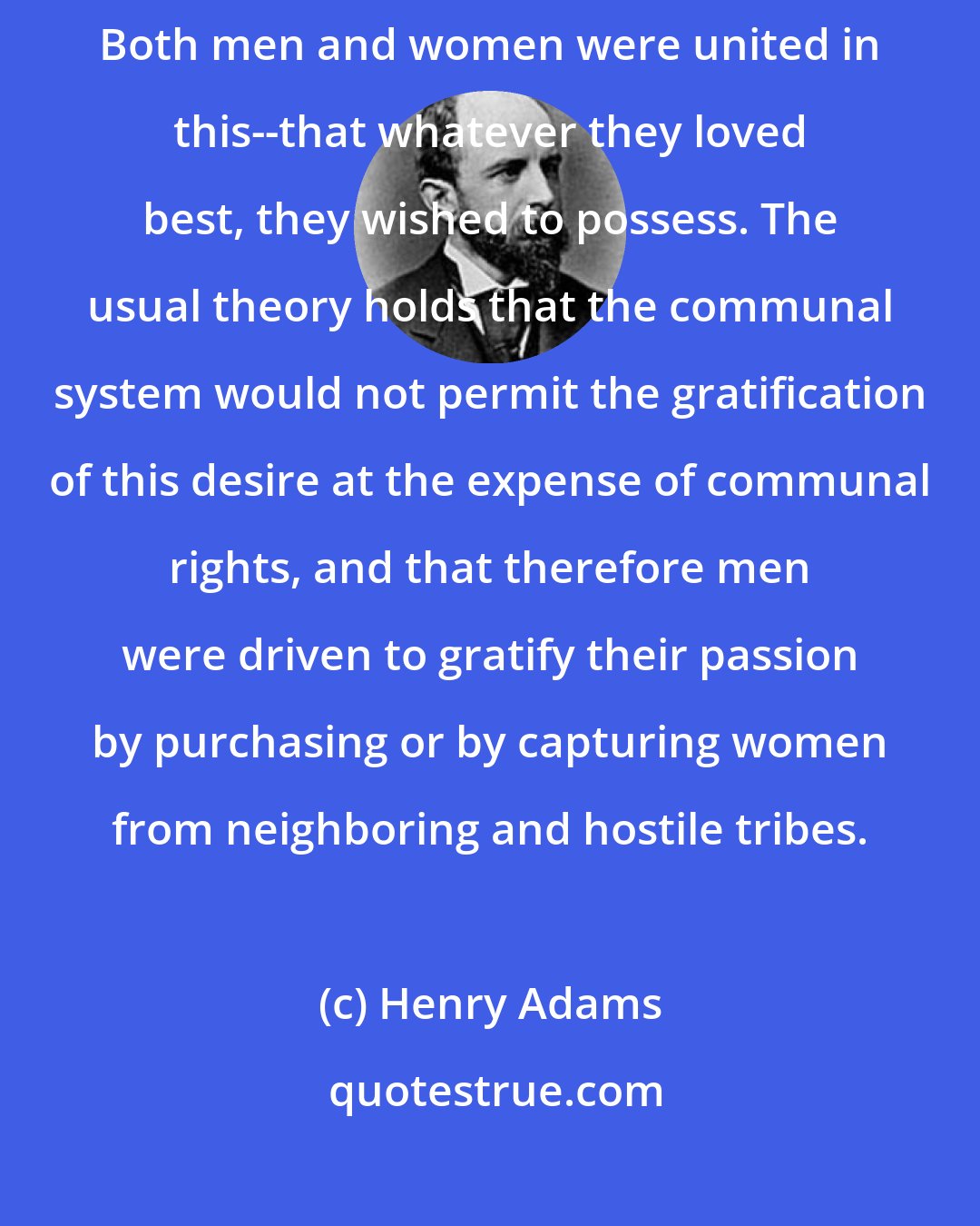 Henry Adams: Probably the institution of marriage had its origin in love of property. Both men and women were united in this--that whatever they loved best, they wished to possess. The usual theory holds that the communal system would not permit the gratification of this desire at the expense of communal rights, and that therefore men were driven to gratify their passion by purchasing or by capturing women from neighboring and hostile tribes.