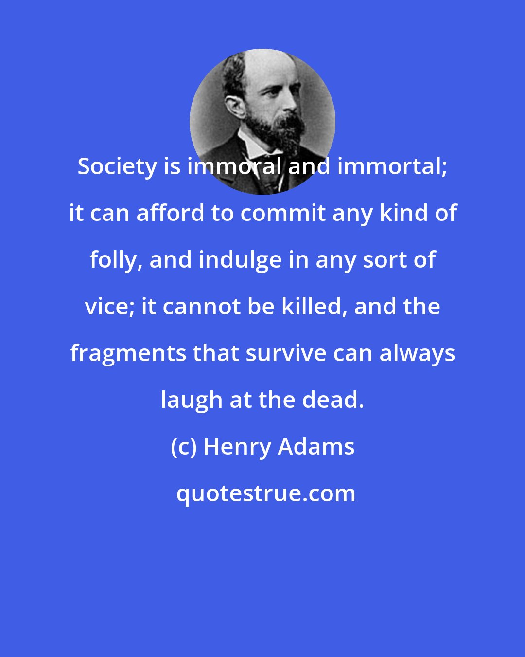 Henry Adams: Society is immoral and immortal; it can afford to commit any kind of folly, and indulge in any sort of vice; it cannot be killed, and the fragments that survive can always laugh at the dead.