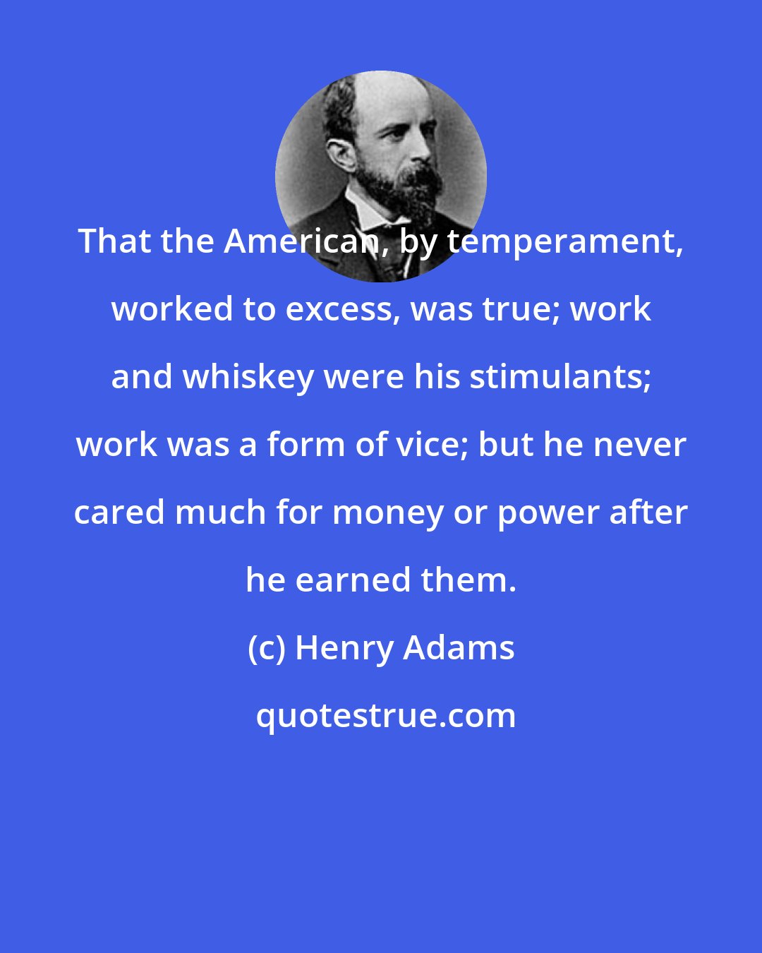 Henry Adams: That the American, by temperament, worked to excess, was true; work and whiskey were his stimulants; work was a form of vice; but he never cared much for money or power after he earned them.