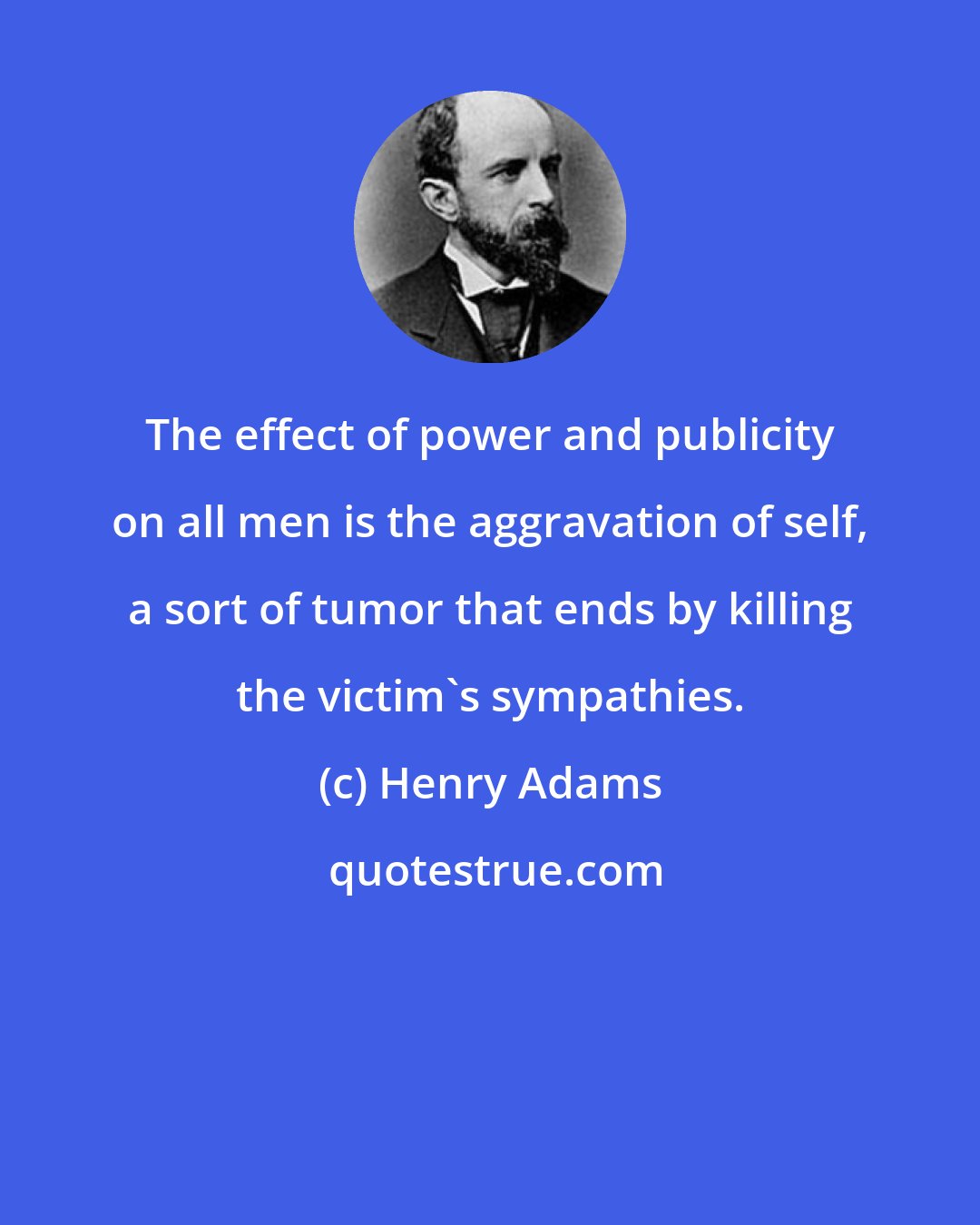 Henry Adams: The effect of power and publicity on all men is the aggravation of self, a sort of tumor that ends by killing the victim's sympathies.