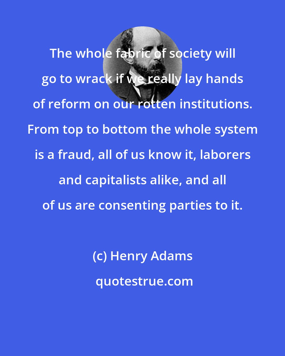 Henry Adams: The whole fabric of society will go to wrack if we really lay hands of reform on our rotten institutions. From top to bottom the whole system is a fraud, all of us know it, laborers and capitalists alike, and all of us are consenting parties to it.