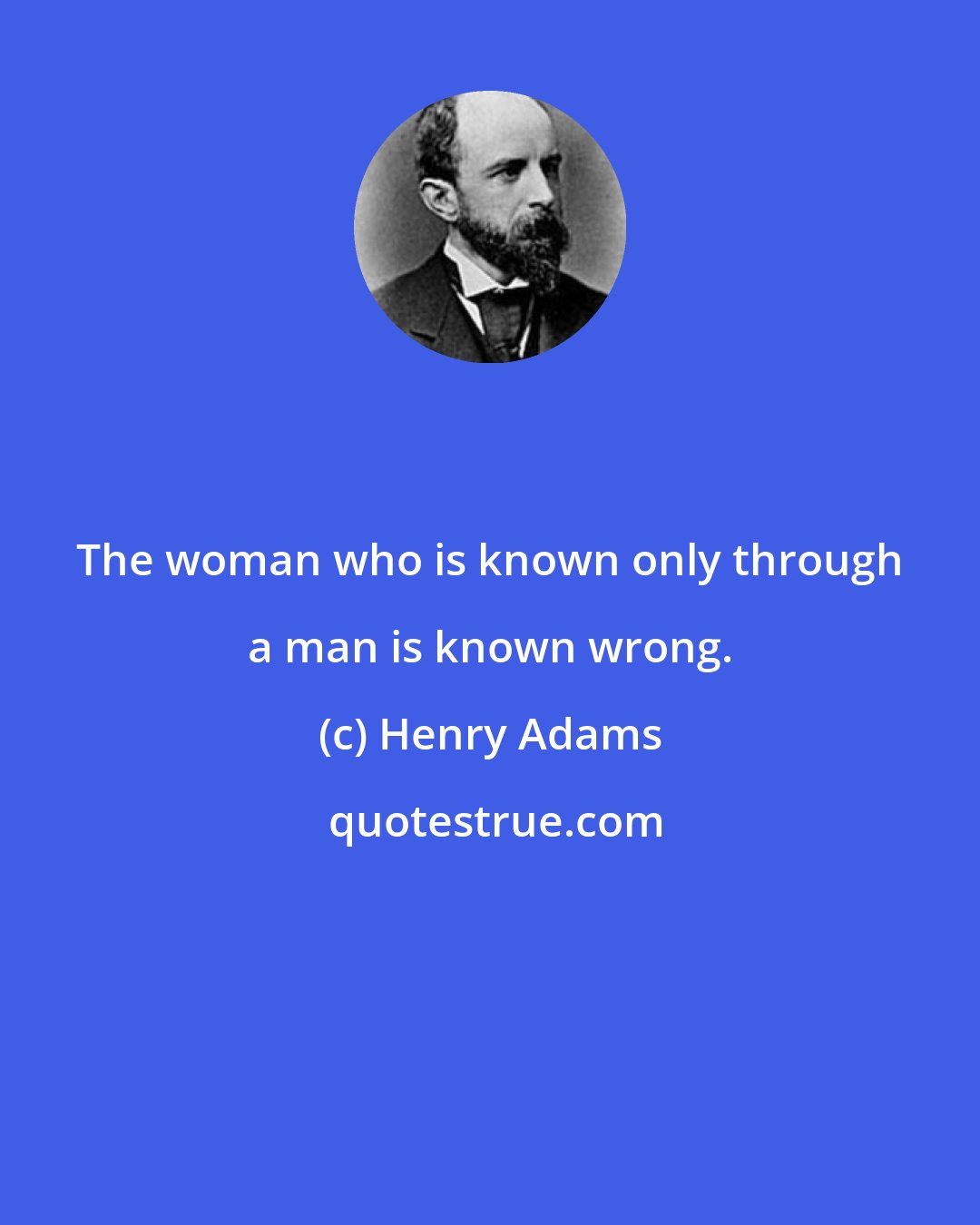 Henry Adams: The woman who is known only through a man is known wrong.