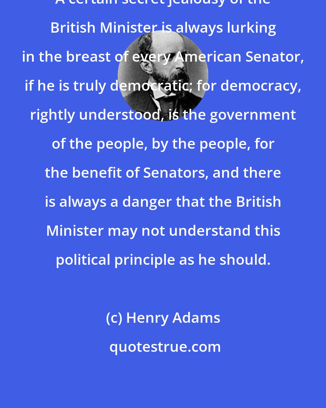 Henry Adams: A certain secret jealousy of the British Minister is always lurking in the breast of every American Senator, if he is truly democratic; for democracy, rightly understood, is the government of the people, by the people, for the benefit of Senators, and there is always a danger that the British Minister may not understand this political principle as he should.