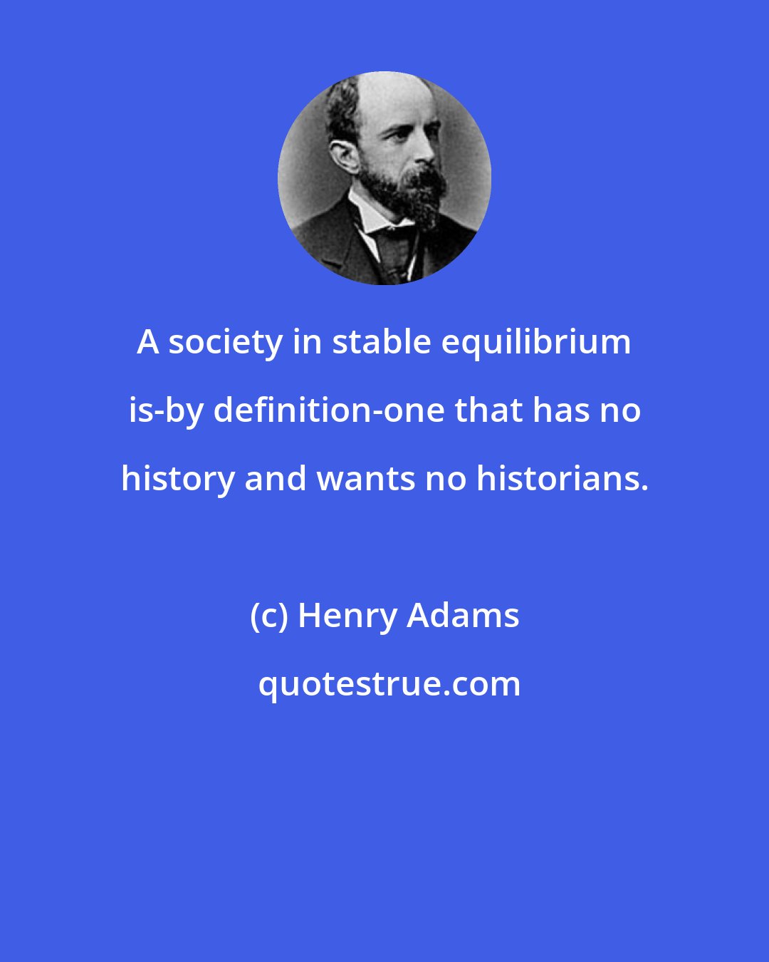 Henry Adams: A society in stable equilibrium is-by definition-one that has no history and wants no historians.