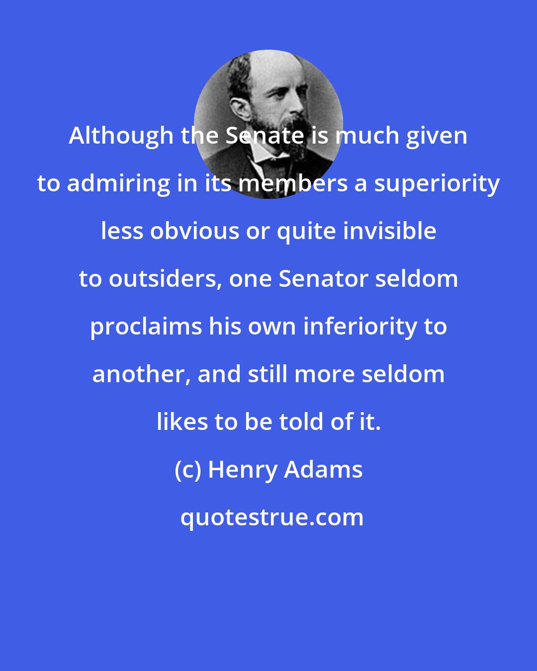 Henry Adams: Although the Senate is much given to admiring in its members a superiority less obvious or quite invisible to outsiders, one Senator seldom proclaims his own inferiority to another, and still more seldom likes to be told of it.