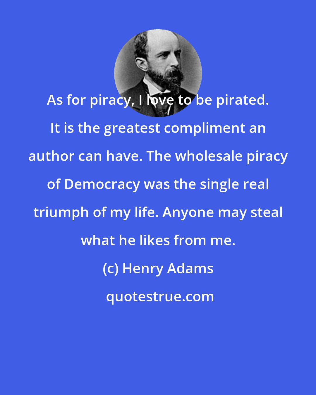 Henry Adams: As for piracy, I love to be pirated. It is the greatest compliment an author can have. The wholesale piracy of Democracy was the single real triumph of my life. Anyone may steal what he likes from me.