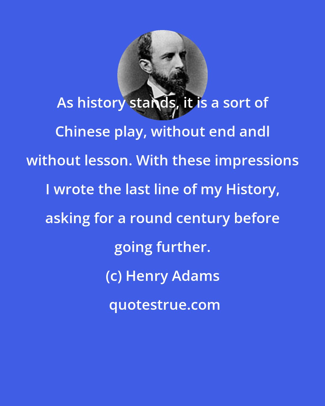 Henry Adams: As history stands, it is a sort of Chinese play, without end andl without lesson. With these impressions I wrote the last line of my History, asking for a round century before going further.