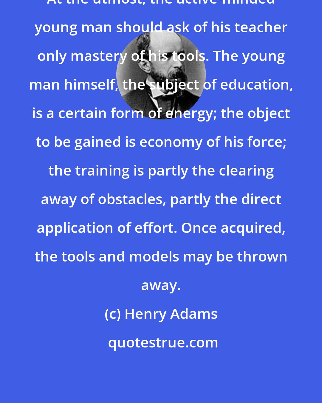 Henry Adams: At the utmost, the active-minded young man should ask of his teacher only mastery of his tools. The young man himself, the subject of education, is a certain form of energy; the object to be gained is economy of his force; the training is partly the clearing away of obstacles, partly the direct application of effort. Once acquired, the tools and models may be thrown away.