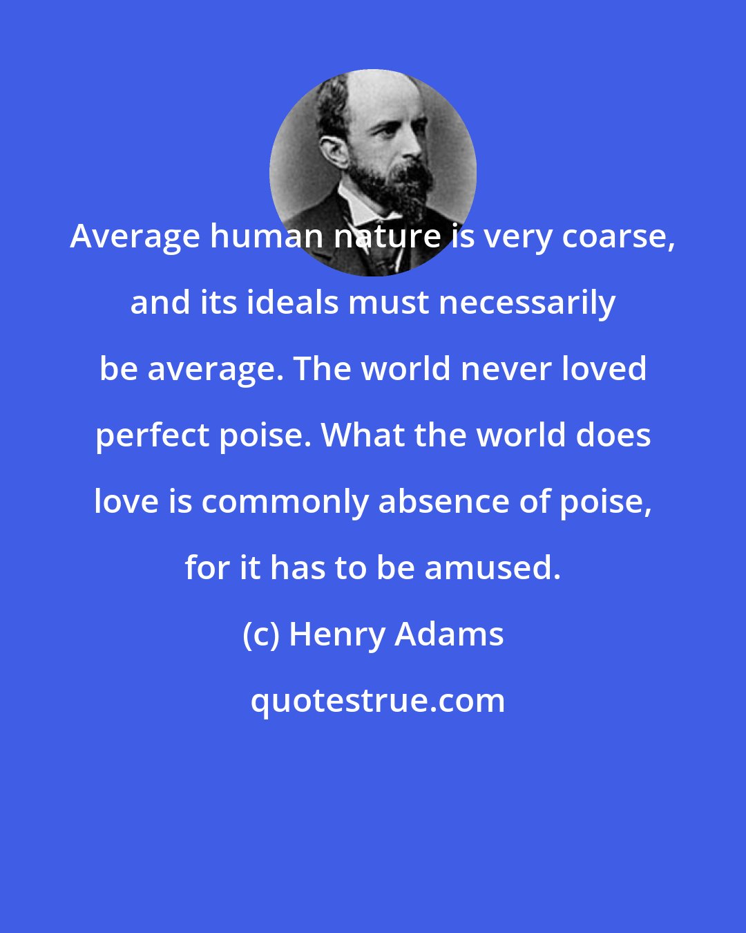 Henry Adams: Average human nature is very coarse, and its ideals must necessarily be average. The world never loved perfect poise. What the world does love is commonly absence of poise, for it has to be amused.