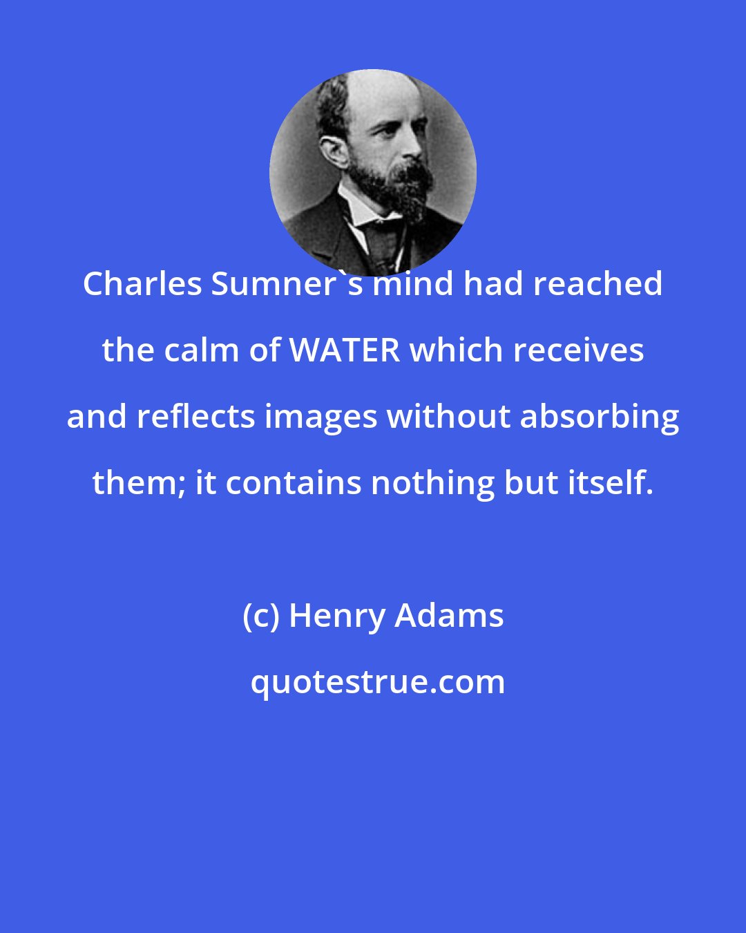 Henry Adams: Charles Sumner's mind had reached the calm of WATER which receives and reflects images without absorbing them; it contains nothing but itself.