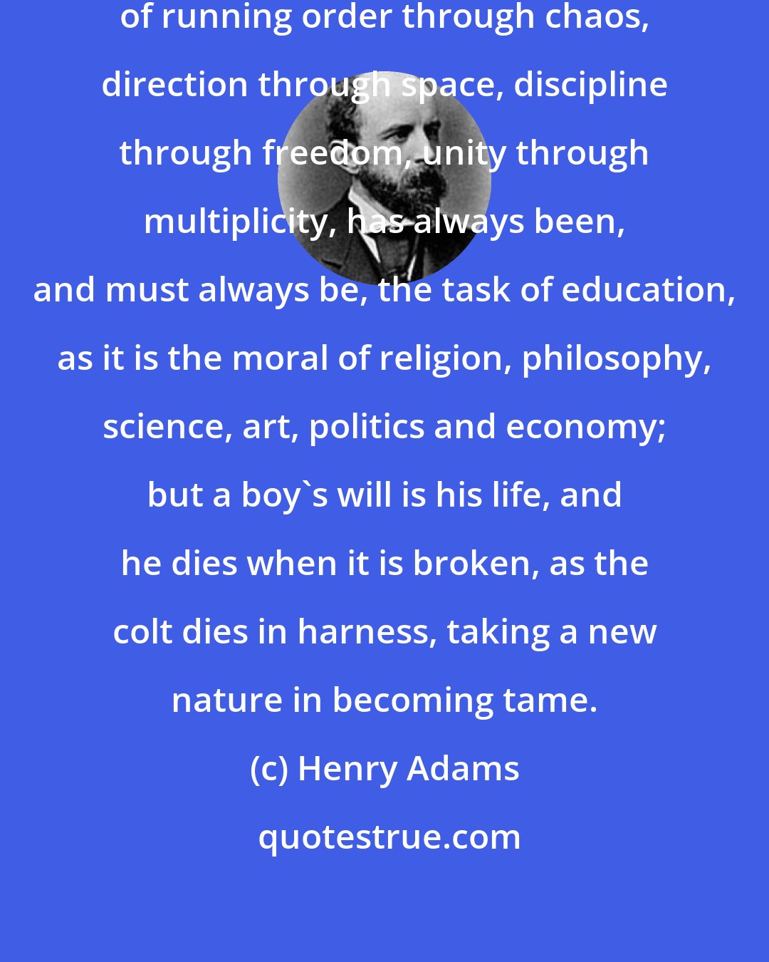 Henry Adams: From cradle to grave this problem of running order through chaos, direction through space, discipline through freedom, unity through multiplicity, has always been, and must always be, the task of education, as it is the moral of religion, philosophy, science, art, politics and economy; but a boy's will is his life, and he dies when it is broken, as the colt dies in harness, taking a new nature in becoming tame.