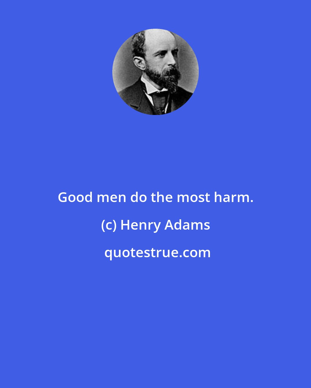 Henry Adams: Good men do the most harm.