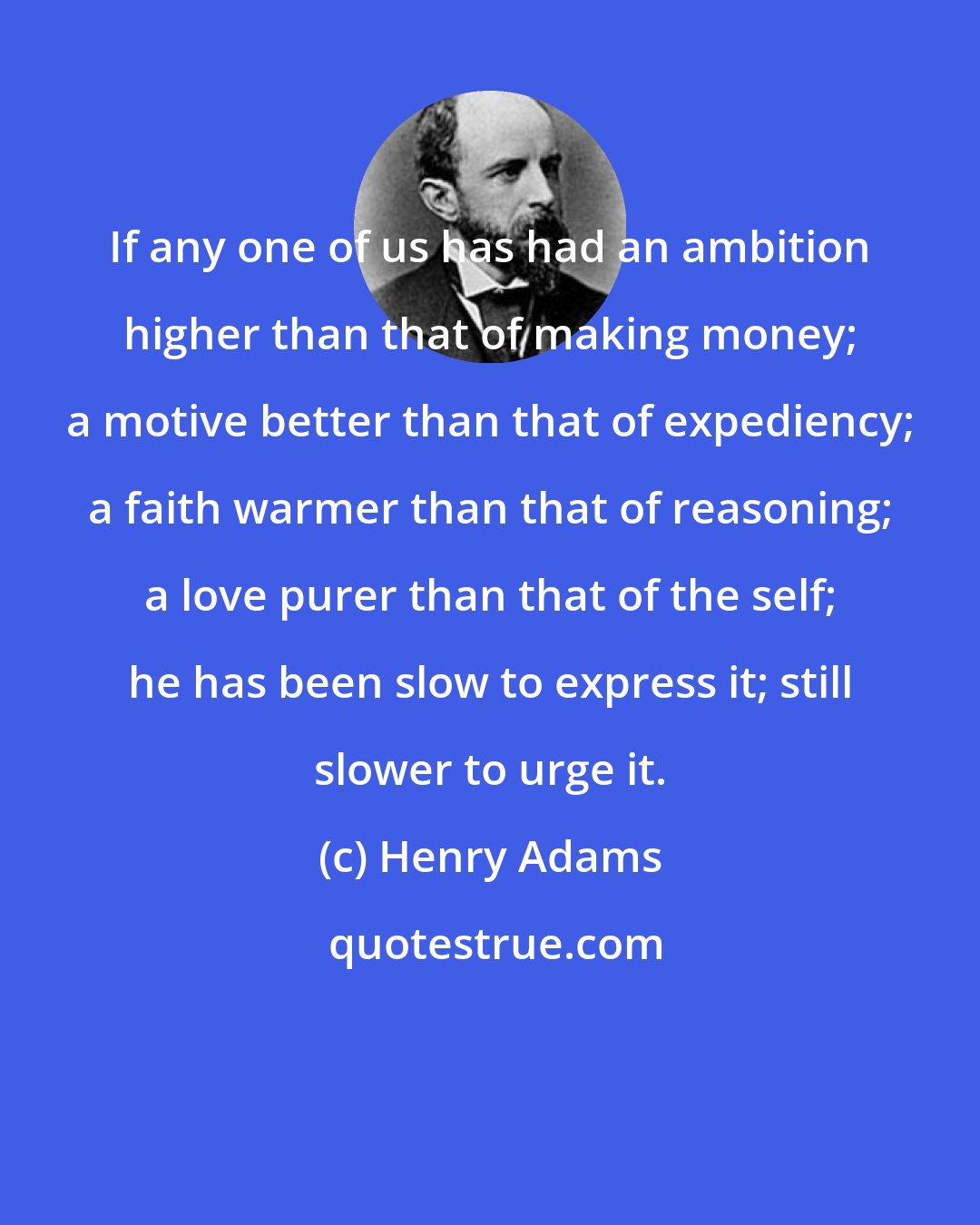 Henry Adams: If any one of us has had an ambition higher than that of making money; a motive better than that of expediency; a faith warmer than that of reasoning; a love purer than that of the self; he has been slow to express it; still slower to urge it.