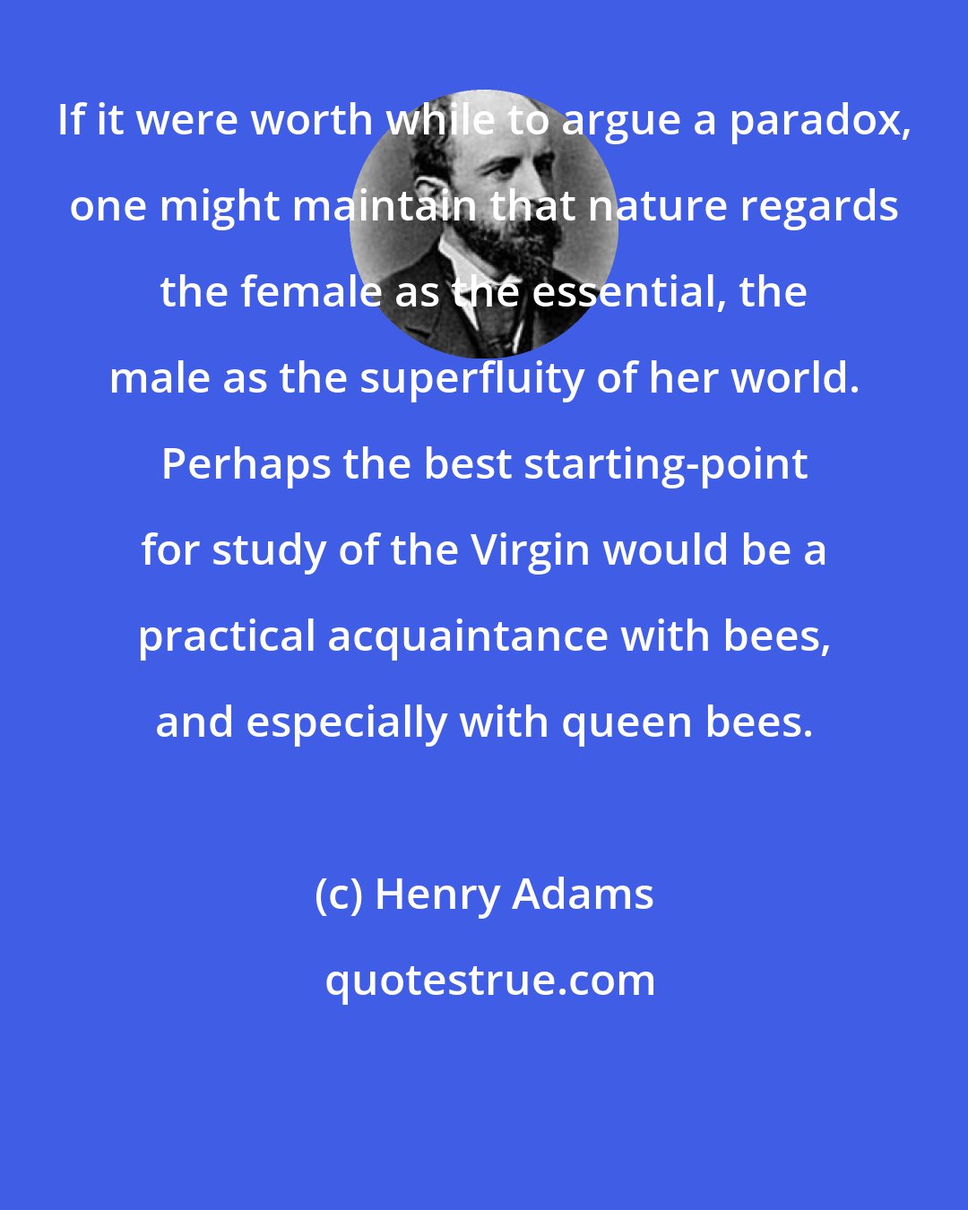 Henry Adams: If it were worth while to argue a paradox, one might maintain that nature regards the female as the essential, the male as the superfluity of her world. Perhaps the best starting-point for study of the Virgin would be a practical acquaintance with bees, and especially with queen bees.